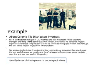 example
• About Ceramic Tile Distributors Inverness
• Hi I’m Martin Baker manager of CTD Inverness and with me areWill Fraser (assistant
manager) and Barry Shane (Senior customer advisor). Between us we have over 30 years’
experience in the local tiling industry (I know we all look so young!!) so you can be sure to get
the best advice on your project from a friendly team.
•
We work on the basis that if you take the time to come to our showroom then you deserve
the best level of service we can give and there’s always a coffee on the go so you can take
your time and plan your perfect tiling project.
Identify the use of simple present in the paragraph aboveIdentify the use of simple present in the paragraph above
 