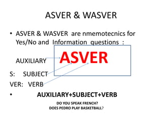 ASVER & WASVER
• ASVER & WASVER are nmemotecnics for
Yes/No and Information questions :
AUXILIARY ASVER
S: SUBJECT
VER: VERB
• AUXILIARY+SUBJECT+VERB
DO YOU SPEAK FRENCH?
DOES PEDRO PLAY BASKETBALL?
 