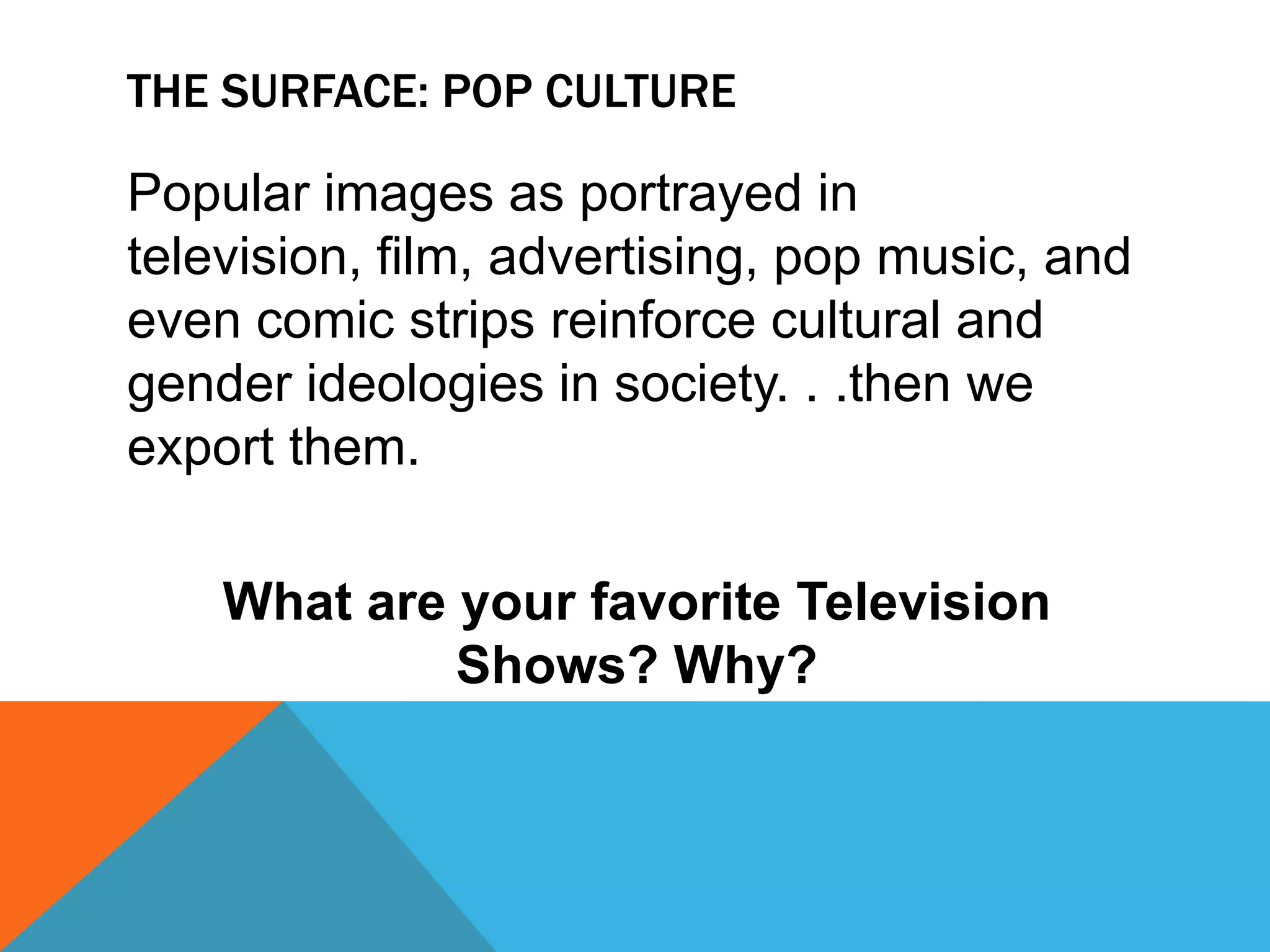 The surface: pop cultureSome forms of popular culture have a direct correlation with the cultures' underlying values and norms, but other forms of popular culture have been created for sheer entertainment.