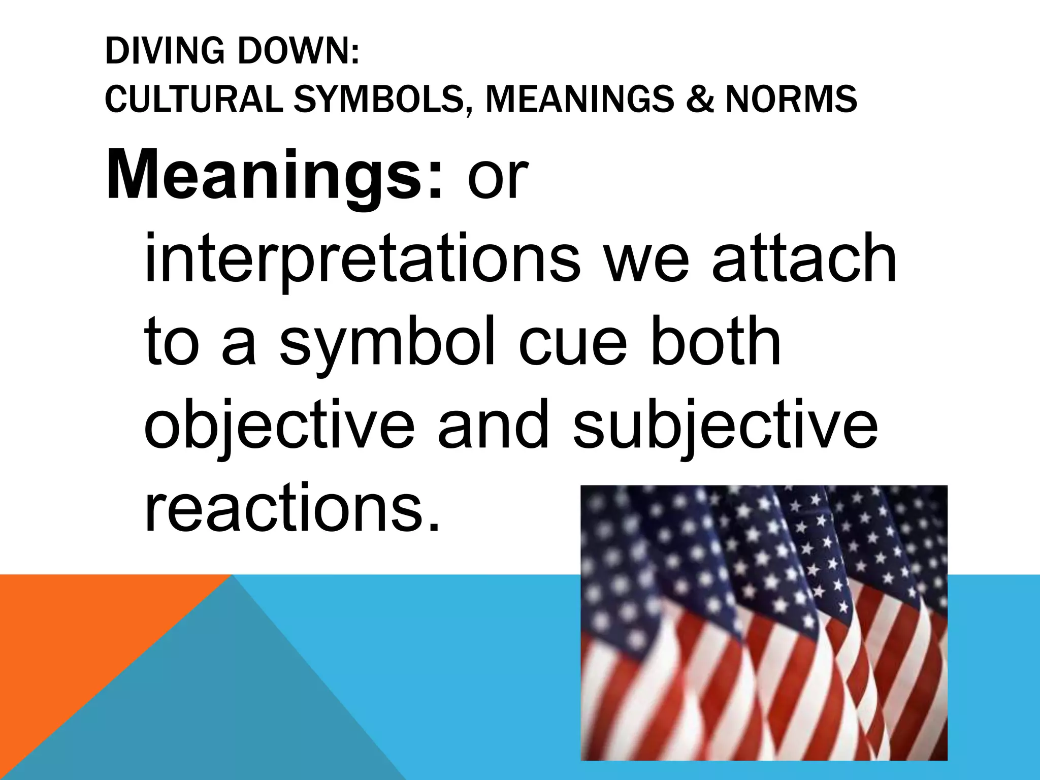 Diving Down: Cultural symbols, meanings & NOrmsCultural Norms: Collective Expectations we have of what constitutes proper or improper behavior in a given interaction scene. . .this is our cultural script.Sheena Iyengar