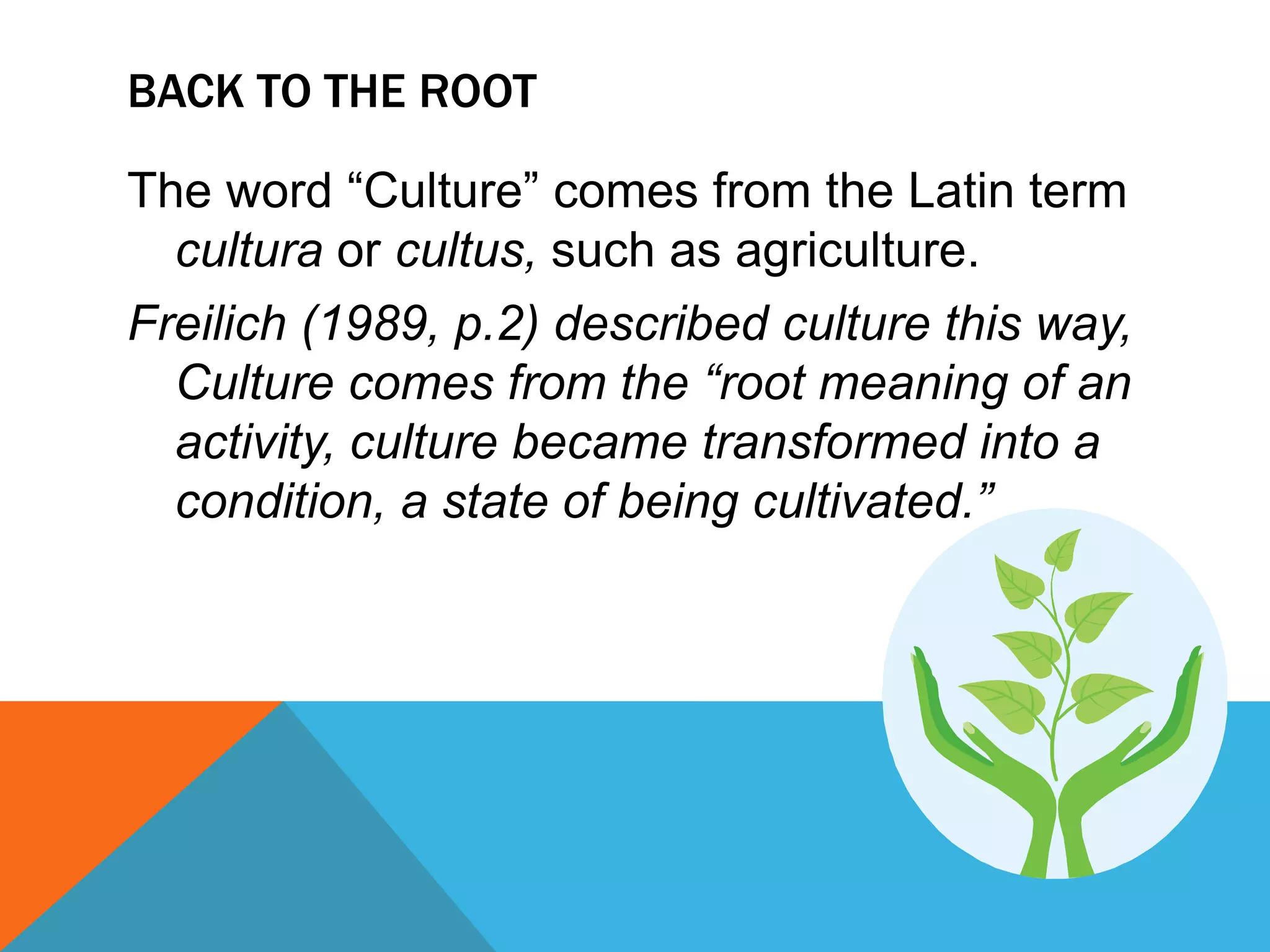 BACK To THE ROOTThe word “Culture” comes from the Latin term cultura or cultus, such as agriculture.Freilich(1989, p.2) described culture this way, Culture comes from the “root meaning of an activity, culture became transformed into a condition, a state of being cultivated.”