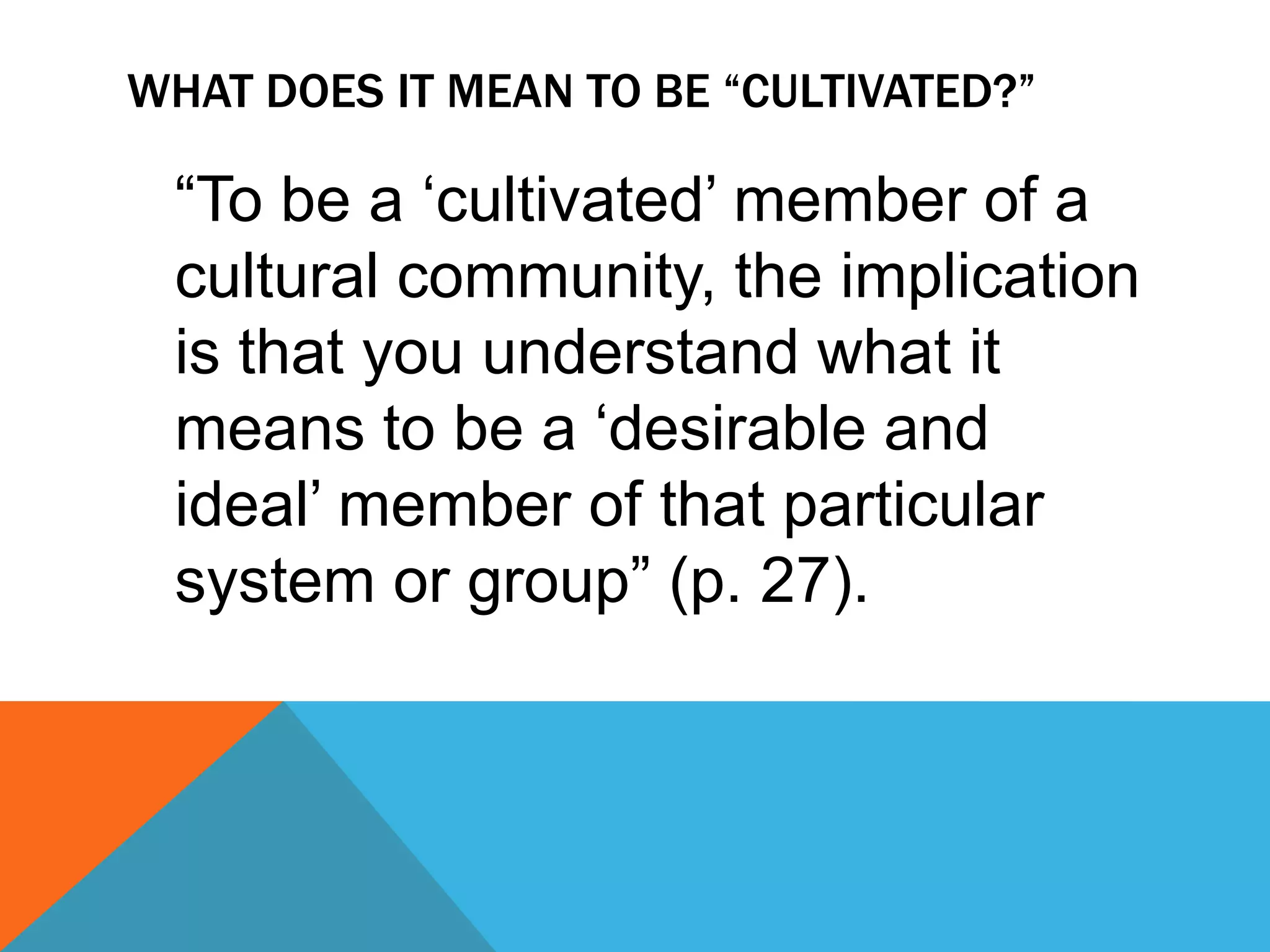 What does it mean to be “cultivated?”	“To be a ‘cultivated’ member of a cultural community, the implication is that you understand what it means to be a ‘desirable and ideal’ member of that particular system or group” (p. 27).