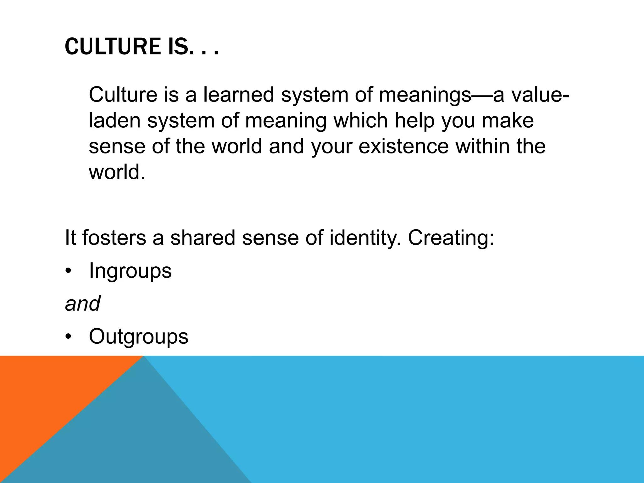 Culture is. . .	Culture is a learned system of meanings—a value-laden system of meaning which help you make sense of the world and your existence within the world.It fosters a shared sense of identity. Creating:IngroupsandOutgroupsCulture DefinedCulture is defined “as a learned meaning system that consists of patterns of traditions, beliefs, values, norms, meanings and symbols. . .shared to varying degrees by interacting members of the community” (p. 28)