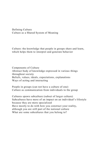 Defining Culture
Culture as a Shared System of Meaning
Culture: the knowledge that people in groups share and learn,
which helps them to interpret and generate behavior
Components of Culture
Abstract body of knowledge expressed in various things
throughout society
Beliefs, values, ideals, expectations, explanations
Ways of acting and interacting
People in groups (can not have a culture of one)
Culture as communication from individuals to the group
Cultures spawn subculture (subset of larger culture)
Subcultures have more of an impact on an individual’s lifestyle
because they are more specialized
Have mostly to do with how you construct your reality,
although you are still part of the national culture
What are some subcultures that you belong to?
 