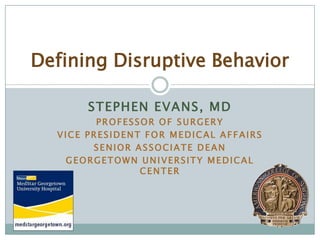 Defining Disruptive Behavior

       STEPHEN EVANS, MD
         PROFESSOR OF SURGERY
  VICE PRESIDENT FOR MEDICAL AFFAIRS
        SENIOR ASSOCIATE DEAN
   GEORGETOWN UNIVERSITY MEDICAL
                CENTER
 