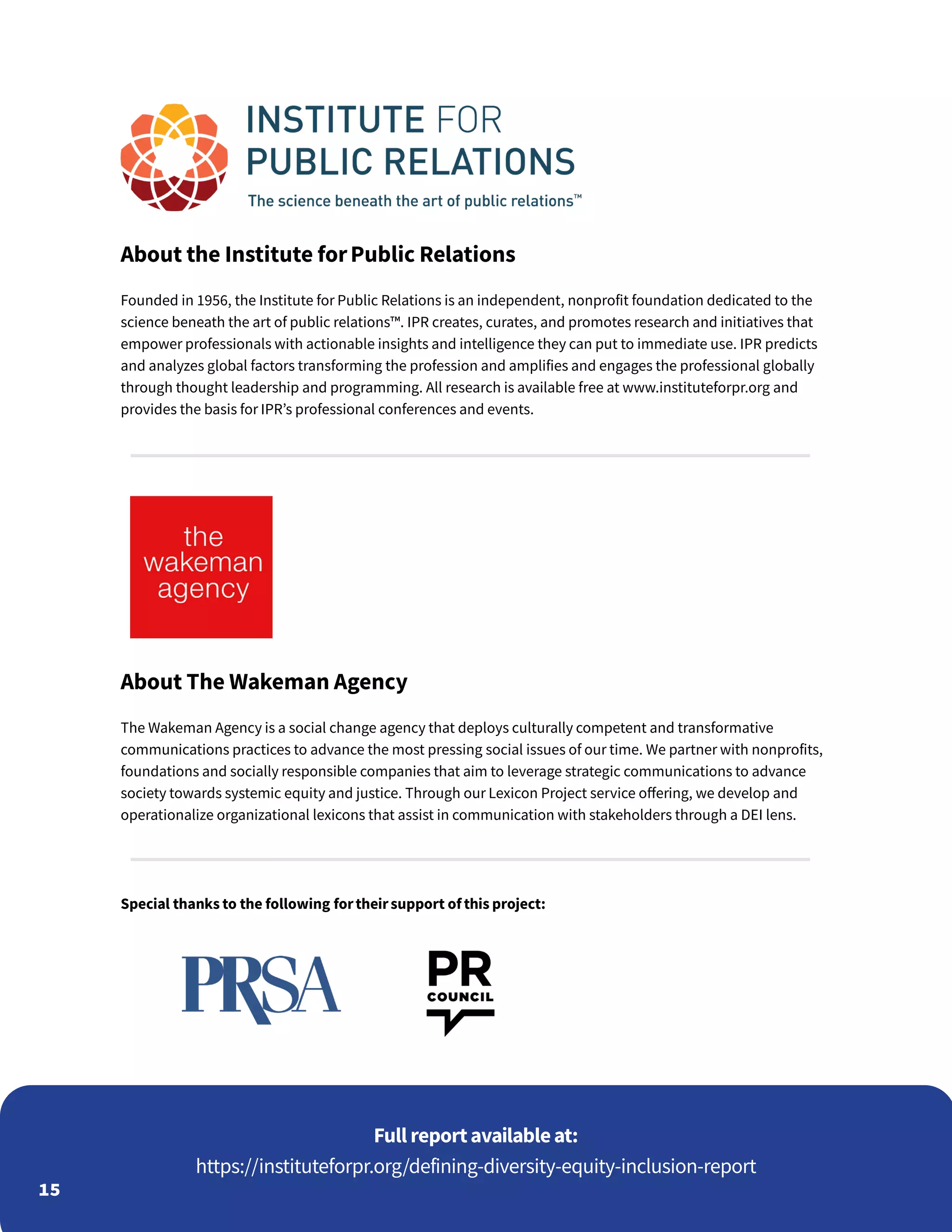 15
About the Institute forPublic Relations
Founded in 1956, the Institute for Public Relations is an independent, nonprofit foundation dedicated to the
science beneath the art of public relations™. IPR creates, curates, and promotes research and initiatives that
empower professionals with actionable insights and intelligence they can put to immediate use. IPR predicts
and analyzes global factors transforming the profession and amplifies and engages the professional globally
through thought leadership and programming. All research is available free at www.instituteforpr.org and
provides the basis for IPR’s professional conferences and events.
About The Wakeman Agency
The Wakeman Agency is a social change agency that deploys culturally competent and transformative
communications practices to advance the most pressing social issues of our time. We partner with nonprofits,
foundations and socially responsible companies that aim to leverage strategic communications to advance
society towards systemic equity and justice. Through our Lexicon Project service offering, we develop and
operationalize organizational lexicons that assist in communication with stakeholders through a DEI lens.
Special thanks to the following fortheirsupport of this project:
https://instituteforpr.org/defining-diversity-equity-inclusion-report
Full reportavailableat:
 