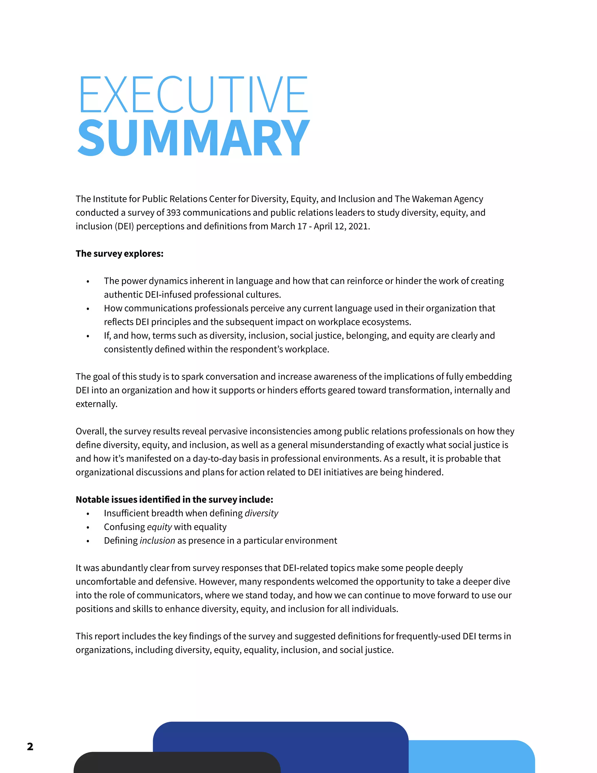 2
The Institute for Public Relations Center for Diversity, Equity, and Inclusion and The Wakeman Agency
conducted a survey of 393 communications and public relations leaders to study diversity, equity, and
inclusion (DEI) perceptions and definitions from March 17 - April 12, 2021.
The survey explores:
•	 The power dynamics inherent in language and how that can reinforce or hinder the work of creating
authentic DEI-infused professional cultures.
•	 How communications professionals perceive any current language used in their organization that
reflects DEI principles and the subsequent impact on workplace ecosystems.
•	 If, and how, terms such as diversity, inclusion, social justice, belonging, and equity are clearly and
consistently defined within the respondent’s workplace.
The goal of this study is to spark conversation and increase awareness of the implications of fully embedding
DEI into an organization and how it supports or hinders efforts geared toward transformation, internally and
externally.
Overall, the survey results reveal pervasive inconsistencies among public relations professionals on how they
define diversity, equity, and inclusion, as well as a general misunderstanding of exactly what social justice is
and how it’s manifested on a day-to-day basis in professional environments. As a result, it is probable that
organizational discussions and plans for action related to DEI initiatives are being hindered.
Notable issues identified in the survey include:
•	 Insufficient breadth when defining diversity
•	 Confusing equity with equality
•	 Defining inclusion as presence in a particular environment
It was abundantly clear from survey responses that DEI-related topics make some people deeply
uncomfortable and defensive. However, many respondents welcomed the opportunity to take a deeper dive
into the role of communicators, where we stand today, and how we can continue to move forward to use our
positions and skills to enhance diversity, equity, and inclusion for all individuals.
This report includes the key findings of the survey and suggested definitions for frequently-used DEI terms in
organizations, including diversity, equity, equality, inclusion, and social justice.
EXECUTIVE
SUMMARY
 