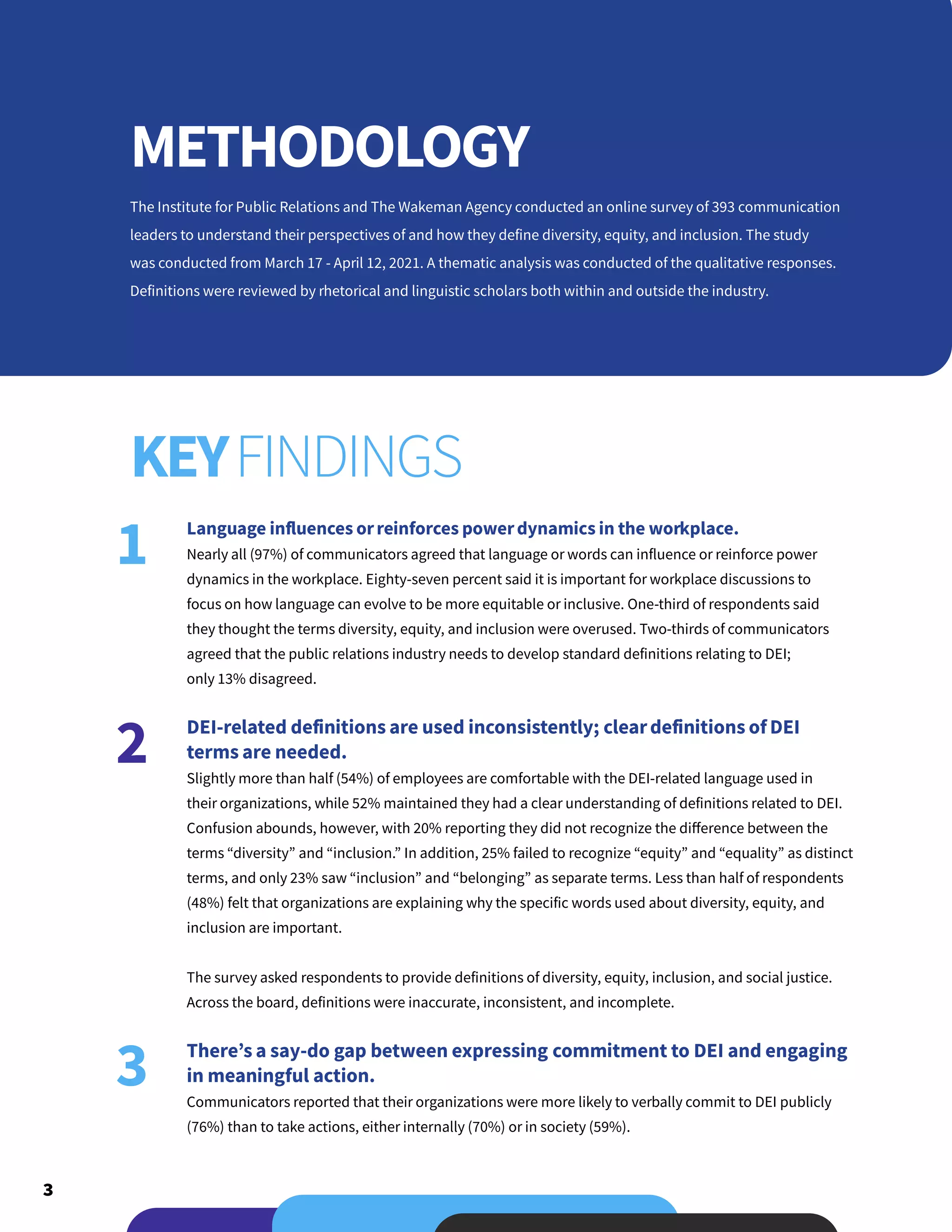 3
The Institute for Public Relations and The Wakeman Agency conducted an online survey of 393 communication
leaders to understand their perspectives of and how they define diversity, equity, and inclusion. The study
was conducted from March 17 - April 12, 2021. A thematic analysis was conducted of the qualitative responses.
Definitions were reviewed by rhetorical and linguistic scholars both within and outside the industry.
Language influences orreinforces powerdynamics in the workplace.
Nearly all (97%) of communicators agreed that language or words can influence or reinforce power
dynamics in the workplace. Eighty-seven percent said it is important for workplace discussions to
focus on how language can evolve to be more equitable or inclusive. One-third of respondents said
they thought the terms diversity, equity, and inclusion were overused. Two-thirds of communicators
agreed that the public relations industry needs to develop standard definitions relating to DEI;
only 13% disagreed.
DEI-related definitions are used inconsistently; cleardefinitions of DEI
terms are needed.
Slightly more than half (54%) of employees are comfortable with the DEI-related language used in
their organizations, while 52% maintained they had a clear understanding of definitions related to DEI.
Confusion abounds, however, with 20% reporting they did not recognize the difference between the
terms “diversity” and “inclusion.” In addition, 25% failed to recognize “equity” and “equality” as distinct
terms, and only 23% saw “inclusion” and “belonging” as separate terms. Less than half of respondents
(48%) felt that organizations are explaining why the specific words used about diversity, equity, and
inclusion are important.
The survey asked respondents to provide definitions of diversity, equity, inclusion, and social justice.
Across the board, definitions were inaccurate, inconsistent, and incomplete.
There’s a say-do gap between expressing commitment to DEI and engaging
in meaningful action.
Communicators reported that their organizations were more likely to verbally commit to DEI publicly
(76%) than to take actions, either internally (70%) or in society (59%).
METHODOLOGY
KEYFINDINGS
1
2
3
 