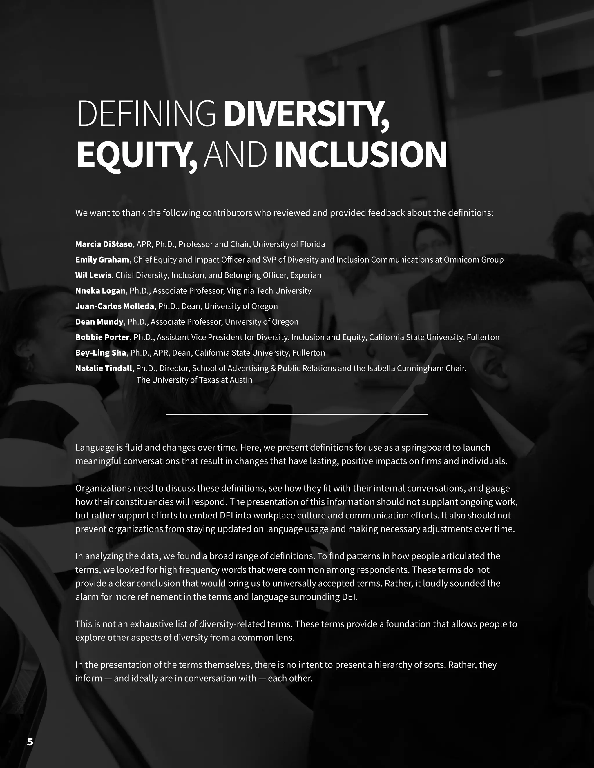We want to thank the following contributors who reviewed and provided feedback about the definitions:
Marcia DiStaso, APR, Ph.D., Professor and Chair, University of Florida
EmilyGraham, Chief Equity and Impact Officer and SVP of Diversity and Inclusion Communications at Omnicom Group
Wil Lewis, Chief Diversity, Inclusion, and Belonging Officer, Experian
Nneka Logan, Ph.D., Associate Professor, Virginia Tech University
Juan-Carlos Molleda, Ph.D., Dean, University of Oregon
Dean Mundy, Ph.D., Associate Professor, University of Oregon
Bobbie Porter, Ph.D., Assistant Vice President for Diversity, Inclusion and Equity, California State University, Fullerton
Bey-Ling Sha, Ph.D., APR, Dean, California State University, Fullerton
Natalie Tindall, Ph.D., Director, School of Advertising & Public Relations and the Isabella Cunningham Chair, 	
	 The University of Texas at Austin
Language is fluid and changes over time. Here, we present definitions for use as a springboard to launch
meaningful conversations that result in changes that have lasting, positive impacts on firms and individuals.
Organizations need to discuss these definitions, see how they fit with their internal conversations, and gauge
how their constituencies will respond. The presentation of this information should not supplant ongoing work,
but rather support efforts to embed DEI into workplace culture and communication efforts. It also should not
prevent organizations from staying updated on language usage and making necessary adjustments over time.
In analyzing the data, we found a broad range of definitions. To find patterns in how people articulated the
terms, we looked for high frequency words that were common among respondents. These terms do not
provide a clear conclusion that would bring us to universally accepted terms. Rather, it loudly sounded the
alarm for more refinement in the terms and language surrounding DEI.
This is not an exhaustive list of diversity-related terms. These terms provide a foundation that allows people to
explore other aspects of diversity from a common lens.
In the presentation of the terms themselves, there is no intent to present a hierarchy of sorts. Rather, they
inform — and ideally are in conversation with — each other.
5
DEFININGDIVERSITY,
EQUITY,ANDINCLUSION
 
