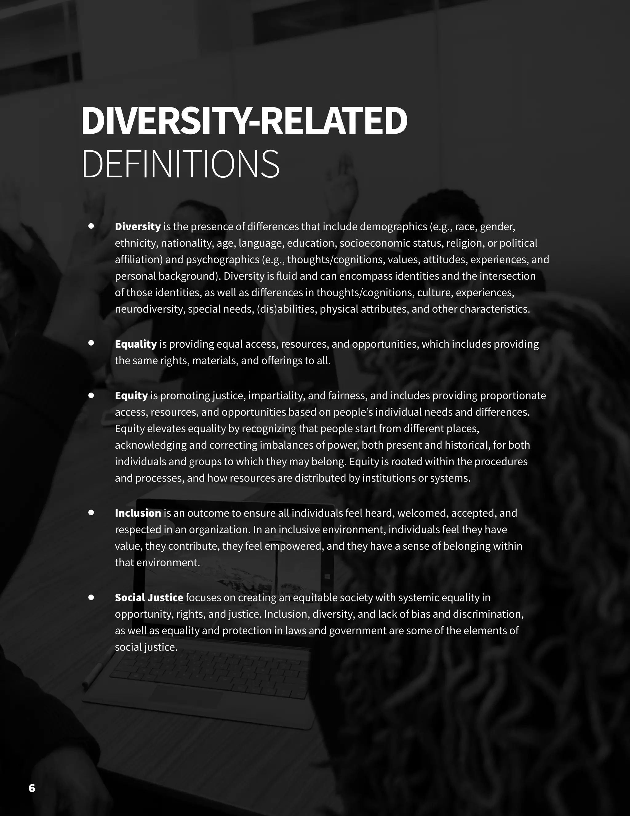 Diversity is the presence of differences that include demographics (e.g., race, gender,
ethnicity, nationality, age, language, education, socioeconomic status, religion, or political
affiliation) and psychographics (e.g., thoughts/cognitions, values, attitudes, experiences, and
personal background). Diversity is fluid and can encompass identities and the intersection
of those identities, as well as differences in thoughts/cognitions, culture, experiences,
neurodiversity, special needs, (dis)abilities, physical attributes, and other characteristics.
Equality is providing equal access, resources, and opportunities, which includes providing
the same rights, materials, and offerings to all.
Equity is promoting justice, impartiality, and fairness, and includes providing proportionate
access, resources, and opportunities based on people’s individual needs and differences.
Equity elevates equality by recognizing that people start from different places,
acknowledging and correcting imbalances of power, both present and historical, for both
individuals and groups to which they may belong. Equity is rooted within the procedures
and processes, and how resources are distributed by institutions or systems.
Inclusion is an outcome to ensure all individuals feel heard, welcomed, accepted, and
respected in an organization. In an inclusive environment, individuals feel they have
value, they contribute, they feel empowered, and they have a sense of belonging within
that environment.
Social Justice focuses on creating an equitable society with systemic equality in
opportunity, rights, and justice. Inclusion, diversity, and lack of bias and discrimination,
as well as equality and protection in laws and government are some of the elements of
social justice.
DIVERSITY-RELATED
DEFINITIONS
6
 
