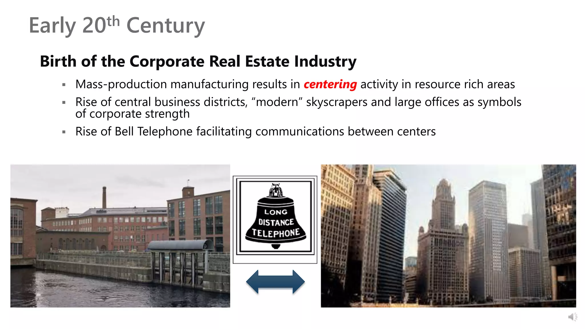 Early 20th Century
Birth of the Corporate Real Estate Industry
 Mass-production manufacturing results in centering activity in resource rich areas
 Rise of central business districts, “modern” skyscrapers and large offices as symbols
of corporate strength
 Rise of Bell Telephone facilitating communications between centers
 