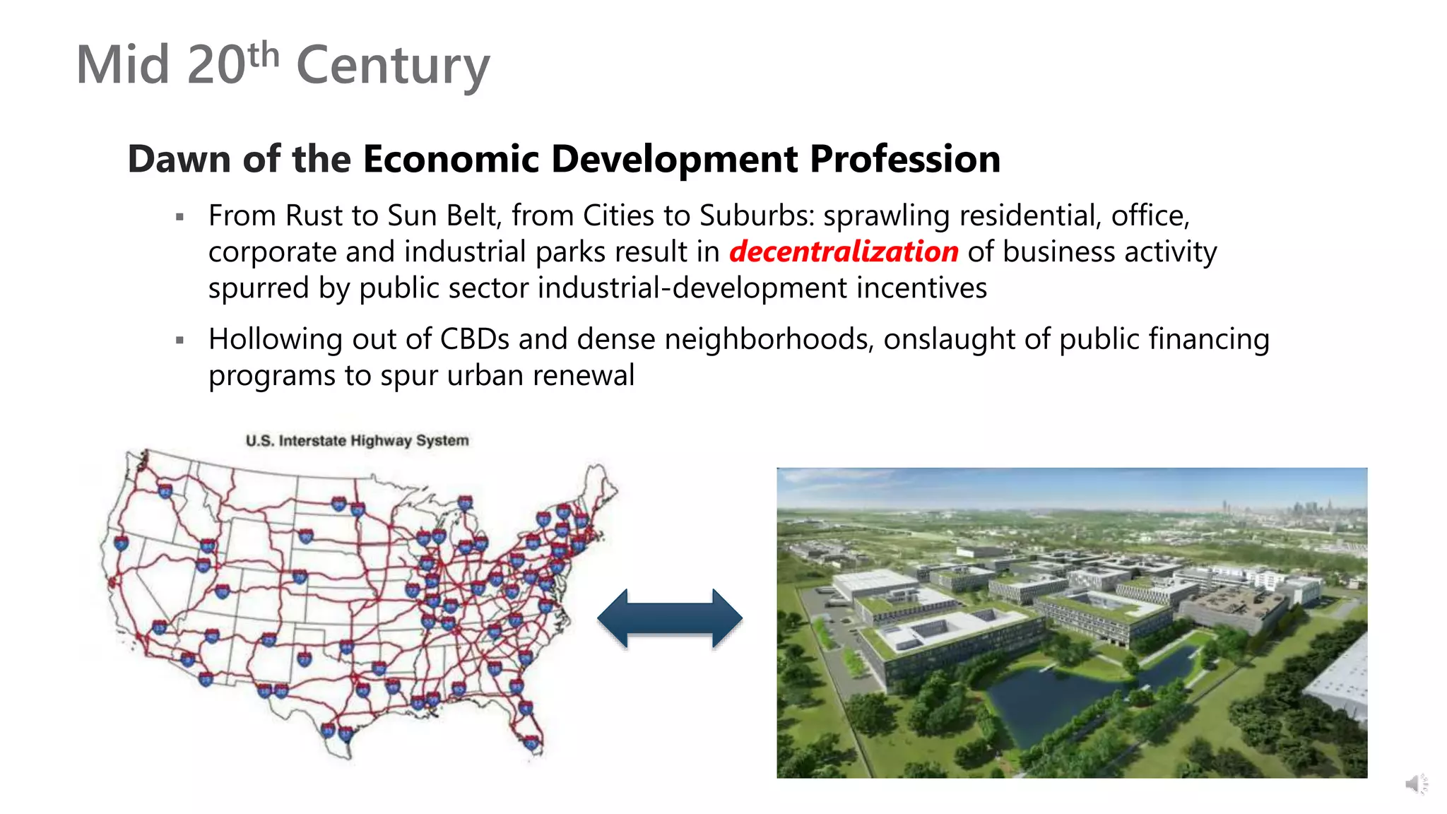 Mid 20th Century
Dawn of the Economic Development Profession
 From Rust to Sun Belt, from Cities to Suburbs: sprawling residential, office,
corporate and industrial parks result in decentralization of business activity
spurred by public sector industrial-development incentives
 Hollowing out of CBDs and dense neighborhoods, onslaught of public financing
programs to spur urban renewal
 