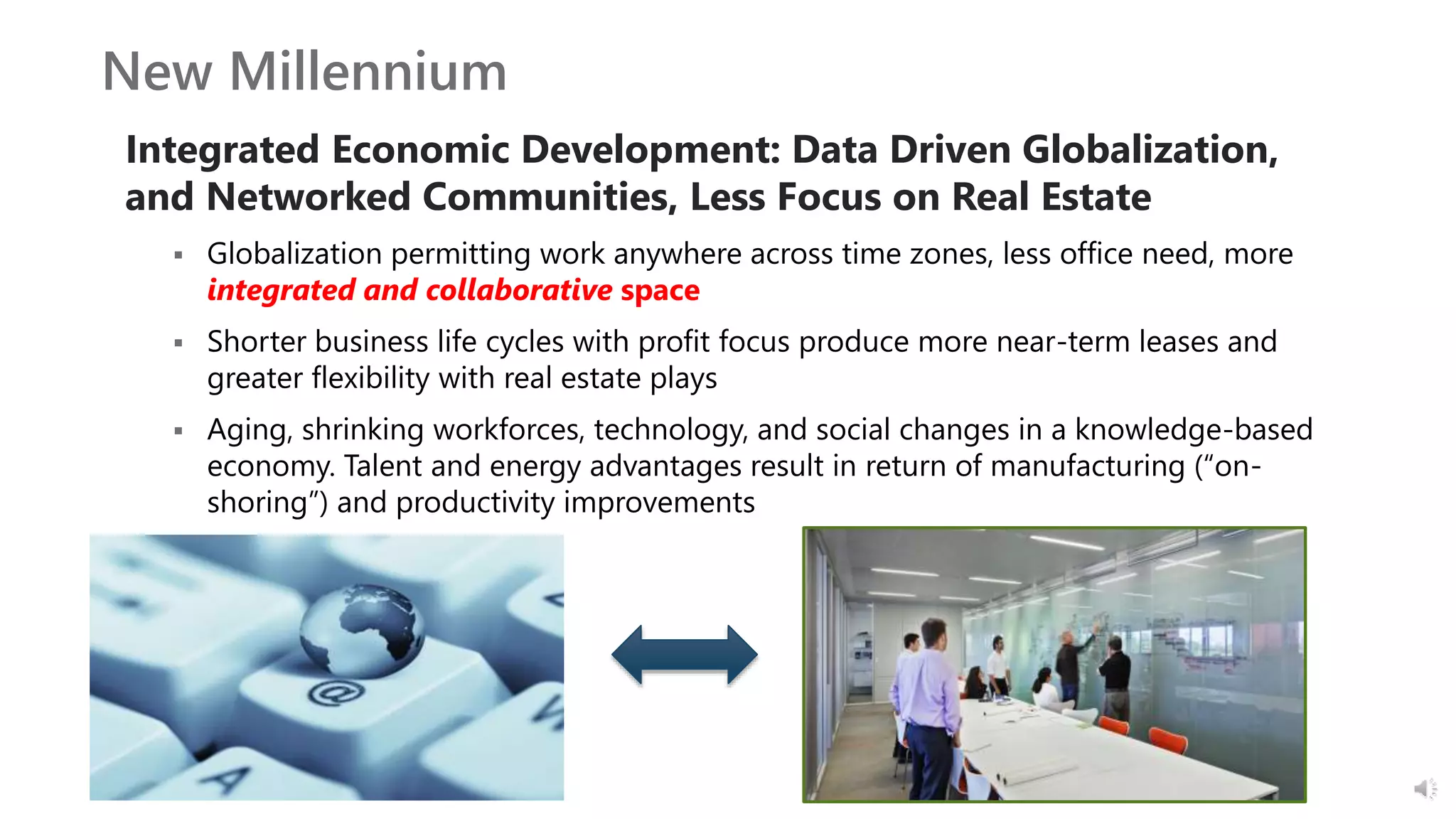 New Millennium
Integrated Economic Development: Data Driven Globalization,
and Networked Communities, Less Focus on Real Estate
 Globalization permitting work anywhere across time zones, less office need, more
integrated and collaborative space
 Shorter business life cycles with profit focus produce more near-term leases and
greater flexibility with real estate plays
 Aging, shrinking workforces, technology, and social changes in a knowledge-based
economy. Talent and energy advantages result in return of manufacturing (“on-
shoring”) and productivity improvements
 
