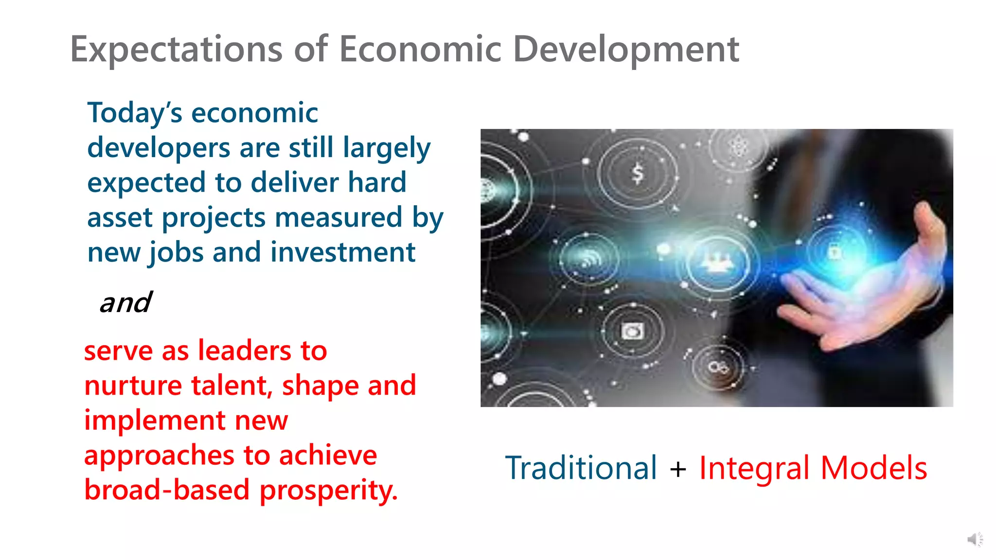 Expectations of Economic Development
Today’s economic
developers are still largely
expected to deliver hard
asset projects measured by
new jobs and investment
Traditional + Integral Models
and
serve as leaders to
nurture talent, shape and
implement new
approaches to achieve
broad-based prosperity.
 
