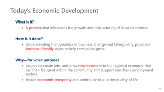 Today’s Economic Development
What is it?
 A process that influences the growth and restructuring of local economies
How is it done?
 Understanding the dynamics of business change and taking early, proactive
business-friendly steps to help companies grow
Why—for what purpose?
 Largely to create jobs and draw new income into the regional economy that
can then be spent within the community and support non-basic employment
sectors
 Assure economic prosperity and contribute to a better quality of life
 