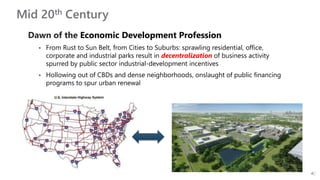Mid 20th Century
Dawn of the Economic Development Profession
 From Rust to Sun Belt, from Cities to Suburbs: sprawling residential, office,
corporate and industrial parks result in decentralization of business activity
spurred by public sector industrial-development incentives
 Hollowing out of CBDs and dense neighborhoods, onslaught of public financing
programs to spur urban renewal
 