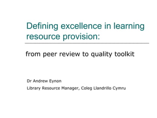 Defining excellence in learning resource provision: from peer review to quality toolkit Dr Andrew Eynon Library Resource Manager, Coleg Llandrillo Cymru 