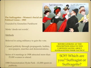The Suffragettes – Women’s Social and Political Union – 1903 Founded by Emmeline Pankhurst Motto ‘deeds not words’. Methods Believed in using militancy to gain the vote. Gained publicity through propaganda, leaflets, newspapers, marches and demonstrations. Series of 6 meetings in 1908 attracted more than 25,000 women to attend. 1908 Demonstration Hyde Park – £1,000 spent on publicity. BEFORE LOOKING AT THE DESCRIPTION WHAT IS THIS CARTOON SAYING ABOUT SUFFRAGETTES THEIR TACTICS? SO!!! Which are you? Suffragist or Suffragette? 