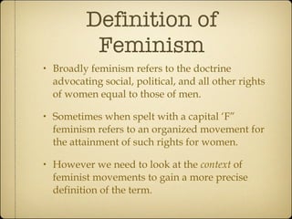 Definition of Feminism Broadly feminism refers to the doctrine advocating social, political, and all other rights of women equal to those of men. Sometimes when spelt with a capital ‘F” feminism refers to an organized movement for the attainment of such rights for women. However we need to look at the  context  of feminist movements to gain a more precise definition of the term. 