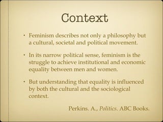 Context Feminism describes not only a philosophy but a cultural, societal and political movement. In its narrow political sense, feminism is the struggle to achieve institutional and economic equality between men and women. But understanding that equality is influenced by both the cultural and the sociological context. Perkins. A.,  Politics . ABC Books. 
