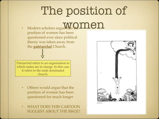 The position of women Modern scholars argue that the position of women has been questioned ever since political theory was taken away from the  patriarchal  Church. Others would argue that the position of women has been questioned for much longer WHAT DOES THIS CARTOON SUGGEST ABOUT THE ISSUE? Patriarchal refers to an organisation in which males are in charge. In this case it refers to the male dominated church. 