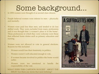 Some background... In 1850 women were thought of as second class citizens. People believed women were inferior to men – physically and mentally. Women were paid less than men, and tended to do less skilled work. They were excluded from many professions and it was thought that ‘a woman’s place is in the home’. Those professions in which they were welcome were those that reflected home duties such as primary education and nursing Women were not allowed to vote in general elections. Reasons for this included: Women would lose their femininity in politics. Women weren’t well educated enough to vote. If women became involved in politics the home would suffer. Women were too emotional to handle the responsibility of the vote. WHAT DOES THIS CARTOON SUGGEST  ABOUT THE ISSUE? Are there any terms that need defining? 
