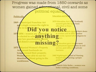 Progress was made from 1850 onwards as  women gained educational, civil and some political equality Politically 1869 – Municipal Franchise Act gave single women the right to vote in local elections. 1870-1894 – women are  allowed to be elected to school boards, poor law guardianship, parish and district councils. 1870 - Married Women’s Property Acts meant husbands no longer owned their property. Women were able to sue for desertion without going to the workhouse. Education and Work 1870 Education Act ( 1872 Scotland) assured girls the same basic education as boys. 1876 Medical schools opened their doors to women and in 1878  London university opened all its degrees to women. Better education gave women more employment opportunities in civil service, post office and private business. 1860 Nightingale School of Nursing helped make nursing a proper profession. 1888 Match Girls Strike – women won better working conditions. 