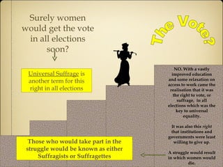 The Vote? Surely women would get the vote in all elections soon? NO. With a vastly improved education and some relaxation on access to work came the realisation that it was the right to vote, or suffrage,  in all elections which was the key to universal equality. It was also this  right  that institutions and governments were least willing to give up. A struggle would result in which women would die. Universal Suffrage  is another term for this right in all elections Those who would take part in the struggle would be known as either Suffragists or Suffragettes 