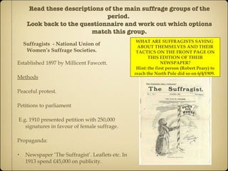 Read these descriptions of the main suffrage groups of the period.  Look back to the questionnaire and work out which options match this group. Suffragists  - National Union of Women’s Suffrage Societies. Established 1897 by Millicent Fawcett. Methods Peaceful protest. Petitions to parliament E.g. 1910 presented petition with 250,000 signatures in favour of female suffrage. Propaganda: Newspaper ‘The Suffragist’. Leaflets etc. In 1913 spend £45,000 on publicity. WHAT ARE SUFFRAGISTS SAYING  ABOUT THEMSELVES AND THEIR TACTICS ON THE FRONT PAGE ON THIS EDITION OF THEIR NEWSPAPER? Hint: the first person (Robert Peary) to reach the North Pole did so on 6/4/1909.  