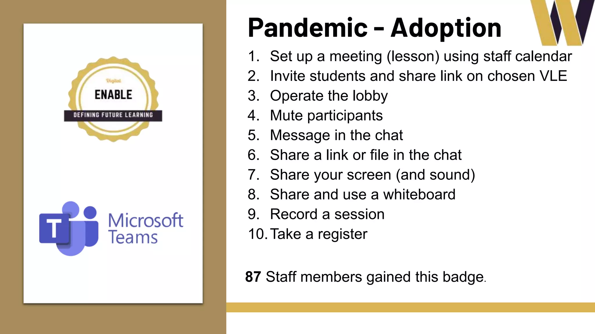 Pandemic - Adoption
1. Set up a meeting (lesson) using staff calendar
2. Invite students and share link on chosen VLE
3. Operate the lobby
4. Mute participants
5. Message in the chat
6. Share a link or file in the chat
7. Share your screen (and sound)
8. Share and use a whiteboard
9. Record a session
10.Take a register
87 Staff members gained this badge.
 