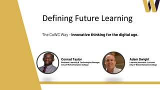 Defining Future Learning
The CoWC Way - Innovative thinking for the digital age.
Conrad Taylor
Business Learning & Technologies Manager
City of Wolverhampton College
Adam Dwight
Learning Innovator, Lecturer
City of Wolverhampton College
 