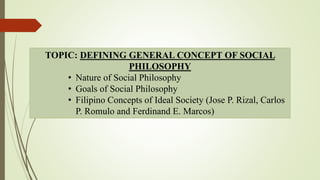TOPIC: DEFINING GENERAL CONCEPT OF SOCIAL
PHILOSOPHY
• Nature of Social Philosophy
• Goals of Social Philosophy
• Filipino Concepts of Ideal Society (Jose P. Rizal, Carlos
P. Romulo and Ferdinand E. Marcos)
 