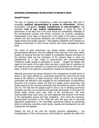DEFINING GOVERNANCE IN RELATION TO NEPAD’S APRM

Kayode Fayemi

The task of creating and maintaining a viable and legitimate State that is
accessible (political representation & access to information), efficient,
accountable, transparent (budget transparency & anti-corruption) and
equitable (rule of law, judicial independence) is simply the task of
governance. It has been one of the most critical and complicated challenges of
the transformation process that African countries are currently undergoing.
Fundamental to the notion of governance is the ability of the state to provide
efficient and well functioning institutions and infrastructures of government –
legally backed and socially coherent – that together establishes and maintains an
enabling environment in which human security and human development takes
place.

The notion of good governance has gained greater prominence in the
democratisation discourse since the collapse of the cold war in the early 1990s.
Equally, its meaning has been the subject of contestation between promoters of
the shrinking State and the champions of the inclusive State in which the
establishment of a wide range of governmental and non-governmental
institutions enable people to participate in society.      Despite the debate that
raged on the nature of the state, there has been a great deal of unanimity on
the need to arrest the ‘desertion’ by citizens that characterised the ‘old’ cold war
State, in Africa in the quest for a transparent, trusted and accountable State.

Although governance has always featured in the management of public sector in
Africa, it was rarely defined as a partnership between the rulers and the ruled
aimed at the efficiency of State structures. While the clamour for this type of
partnership has featured in the struggles for the transformation of authoritarian
structures and one-party states, the idea of a people driven governance was
largely ignored by the command economies that dominated the world in the cold
war era. The idea that the people ought to have a say in deciding governance
strategies was seen as an anathema and generally discouraged. In the search for
strong states, strong rulers were seen as the sine-qua-non. The more
unaccountable these rulers were, the more legitimate they became in the hands
of the metropolitan powers and their supporters. Even when the command,
interventionist economies of the 1970s and early 80s gave way to structural
adjustment programmes in the mid-1980s, governance defined as partnership
aimed at achieving ownership, social equity, equality and development was still
missing from the equation.

Indeed, the end of the cold war brought economic globalisation – the
homogenisation of the world economy which tended to separate the State from


                                                                                   1
 
