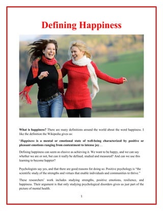 1
Defining Happiness
What is happiness? There are many definitions around the world about the word happiness. I
like the definition the Wikipedia gives us:
“Happiness is a mental or emotional state of well-being characterized by positive or
pleasant emotions ranging from contentment to intense joy…
Defining happiness can seem as elusive as achieving it. We want to be happy, and we can say
whether we are or not, but can it really be defined, studied and measured? And can we use this
learning to become happier?
Psychologists say yes, and that there are good reasons for doing so. Positive psychology is “the
scientific study of the strengths and virtues that enable individuals and communities to thrive.”
These researchers’ work includes studying strengths, positive emotions, resilience, and
happiness. Their argument is that only studying psychological disorders gives us just part of the
picture of mental health.
 