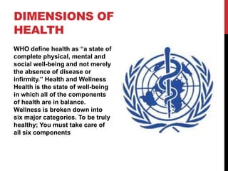 DIMENSIONS OF
HEALTH
WHO define health as “a state of
complete physical, mental and
social well-being and not merely
the absence of disease or
infirmity.” Health and Wellness
Health is the state of well-being
in which all of the components
of health are in balance.
Wellness is broken down into
six major categories. To be truly
healthy; You must take care of
all six components