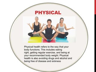 PHYSICAL
Physical health refers to the way that your
body functions. This includes eating
right, getting regular exercise, and being at
your recommended body weight. Physical
health is also avoiding drugs and alcohol and
being free of disease and sickness