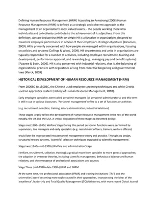 Defining Human Resource Management (HRM) According to Armstrong (2006) Human
Resource Management (HRM) is defined as a strategic and coherent approach to the
management of an organization’s most valued assets – the people working there who
individually and collectively contribute to the achievement of its objectives. From this
definition, we can deduce that HRM or simply HR is a function in organizations designed to
maximize employee performance in service of their employer’s strategic objectives (Johanson,
2009). HR is primarily concerned with how people are managed within organizations, focusing
on policies and systems (Collings & Wood, 2009). HR departments and units in organizations are
typically responsible for a number of activities, including employee recruitment, training and
development, performance appraisal, and rewarding (e.g., managing pay and benefit systems)
(Paauwe & Boon, 2009). HR is also concerned with industrial relations, that is, the balancing of
organizational practices with regulations arising from collective bargaining and governmental
laws (Klerck, 2009)
HISTORICAL DEVELOPMENT OF HUMAN RESOURCE MANAGEMENT (HRM)
From 2000BC to 1500BC, the Chinese used employee screening techniques and while Greeks
used an apprentice system (History of Human Resource Management, 2010).
Early employee specialists were called personnel managers (or personnel administrators), and this term
is still in use in various discourses. ‘Personnel management’ refers to a set of functions or activities
(e.g. recruitment, selection, training, salary administration, industrial relations)
These stages largely reflect the development of Human Resource Management in the rest of the world
notably, the UK and the USA. A critical discussion of these stages is presented below:
Stage one (1900–1940s) Welfare Stage During this period personnel functions were performed by
supervisors, line managers and early specialists (e.g. recruitment officers, trainers, welfare officers)
would later be incorporated into personnel management theory and practice. Through job design,
structured reward systems, ‘scientific’ selection techniques espoused by scientific management (
Stage two (1940s–mid-1970s) Welfare and administration Stage
(welfare, recruitment, selection, training); a gradual move from specialist to more general approaches;
the adoption of overseas theories, including scientific management, behavioural science and human
relations; and the emergence of professional associations and courses
Stage Three (mid-1970s–late 1990s) HRM and SHRM
At the same time, the professional association (IPMA) and training institutions (TAFE and the
universities) were becoming more sophisticated in their approaches, incorporating the ideas of the
‘excellence’, leadership and Total Quality Management (TQM) theories, with more recent Global Journal
 