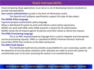 IDaaS interoperability
Cloud computing IDaaS applications must rely on a set of developing industry standards to
provide interoperability
User centric authentication (usually in the form of information cards)
The OpenID and CardSpace specifications support this type of data object.
The XACML Policy Language
A general-purpose authorization policy language
Allows a distributed ID system to write and enforce custom policy expressions.
XACML can work with SAML when SAML presents a request for ID authorization,
XACML checks the ID request against its policies and either allows or denies the request.
The SPML Provisioning Language
This is an XML request/response language that is used to integrate and interoperate
service provisioning requests. SPML is a standard of OASIS’s Provision Services Technical
Committee (PSTC) that conforms to the SOA architecture.
The XDAS Audit System
The Distributed Audit Service provides accountability for users accessing a system, and
the detection of security policy violations when attempts are made to access the system by
unauthorized users or by users accessing the system in an unauthorized way
Dr.M.Pyingkodi, Dept of Computer Applications, Kongu Engineering College, Erode, Tamilnadu
 