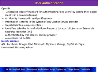User Authentication
OpenID
– Developing industry standard for authenticating “end users” by storing their digital
identity in a common format.
– An identity is created in an OpenID system,
– Information is stored in the system of any OpenID service provider
– Translated into a unique identifier.
– Identifiers take the form of a Uniform Resource Locator (URL) or as an Extensible
Resource Identifier (XRI)
– Authenticated by that OpenID service provider
– unique identity of the URL;
Identity providers
AOL, Facebook, Google, IBM, Microsoft, MySpace, Orange, PayPal, VeriSign,
LiveJournal, Ustream, Yahoo!
Dr.M.Pyingkodi, Dept of Computer Applications, Kongu Engineering College, Erode, Tamilnadu
 