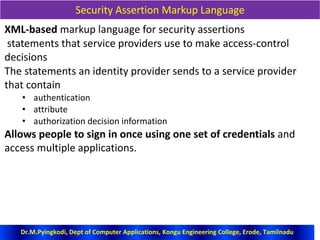 Security Assertion Markup Language
XML-based markup language for security assertions
statements that service providers use to make access-control
decisions
The statements an identity provider sends to a service provider
that contain
• authentication
• attribute
• authorization decision information
Allows people to sign in once using one set of credentials and
access multiple applications.
Dr.M.Pyingkodi, Dept of Computer Applications, Kongu Engineering College, Erode, Tamilnadu
 