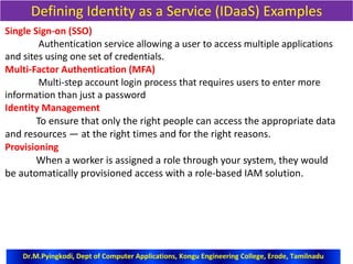 Defining Identity as a Service (IDaaS) Examples
Single Sign-on (SSO)
Authentication service allowing a user to access multiple applications
and sites using one set of credentials.
Multi-Factor Authentication (MFA)
Multi-step account login process that requires users to enter more
information than just a password
Identity Management
To ensure that only the right people can access the appropriate data
and resources — at the right times and for the right reasons.
Provisioning
When a worker is assigned a role through your system, they would
be automatically provisioned access with a role-based IAM solution.
Dr.M.Pyingkodi, Dept of Computer Applications, Kongu Engineering College, Erode, Tamilnadu
 