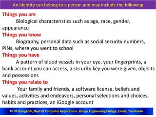 An identity can belong to a person and may include the following
Things you are
Biological characteristics such as age, race, gender,
appearance
Things you know
Biography, personal data such as social security numbers,
PINs, where you went to school
Things you have
A pattern of blood vessels in your eye, your fingerprints, a
bank account you can access, a security key you were given, objects
and possessions
Things you relate to
Your family and friends, a software license, beliefs and
values, activities and endeavors, personal selections and choices,
habits and practices, an iGoogle account
Dr.M.Pyingkodi, Dept of Computer Applications, Kongu Engineering College, Erode, Tamilnadu
 