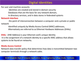 Digital Identities
For user and machine accounts
Identities are created and stored in domain security
Databases that are the basis for any network domain,
In directory services, and in data stores in federated systems
Network Interface
the point of interconnection between a computer and a private or public
network
Identified uniquely by Media Access Control (MAC) addresses,
Alternatively are referred to as Ethernet Hardware Addresses (EHAs).
EHAs - (HW Address) is your Ethernet card's unique identity
It is the assignment of a network identity to a specific MAC address that allows
systems to be found on networks.
Media Access Control
Network data transfer policy that determines how data is transmitted between two
computer terminals through a network cable.
Dr.M.Pyingkodi, Dept of Computer Applications, Kongu Engineering College, Erode, Tamilnadu
 