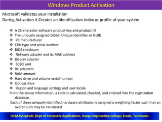 Windows Product Activation
Microsoft validates your installation
During Activation it Creates an identification index or profile of your system
 A 25-character software product key and product ID
 The uniquely assigned Global Unique Identifier or GUID
 PC manufacturer
 CPU type and serial number
 BIOS checksum
 Network adapter and its MAC address
 Display adapter
 SCSCI and
 DE adapters
 RAM amount
 Hard drive and volume serial number
 Optical drive
 Region and language settings and user locale
From the above information, a code is calculated, checked, and entered into the registration
database.
Each of these uniquely identified hardware attributes is assigned a weighting factor such that an
overall sum may be calculated
Dr.M.Pyingkodi, Dept of Computer Applications, Kongu Engineering College, Erode, Tamilnadu
 