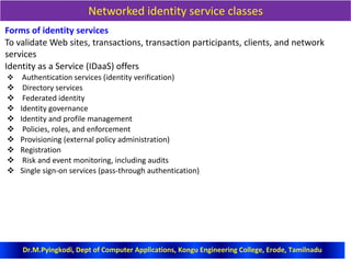 Networked identity service classes
Forms of identity services
To validate Web sites, transactions, transaction participants, clients, and network
services
Identity as a Service (IDaaS) offers
 Authentication services (identity verification)
 Directory services
 Federated identity
 Identity governance
 Identity and profile management
 Policies, roles, and enforcement
 Provisioning (external policy administration)
 Registration
 Risk and event monitoring, including audits
 Single sign-on services (pass-through authentication)
Dr.M.Pyingkodi, Dept of Computer Applications, Kongu Engineering College, Erode, Tamilnadu
 