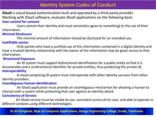 Identity System Codes of Conduct
IDaaS is cloud-based authentication built and operated by a third-party provider.
Working with IDaaS software, evaluate IDaaS applications on the following basis
User control for consent
Users control their identity and must consent(to agree to something) to the use of their
information.
Minimal Disclosure
The minimal amount of information should be disclosed for an intended use.
Justifiable access
Only parties who have a justified use of the information contained in a digital identity and
have a trusted identity relationship with the owner of the information may be given access to that
information.
Directional Exposure
An ID system must support bidirectional identification for a public entity so that it is
discoverable and a unidirectional identifier for private entities, thus protecting the private ID.
Interoperability
A cloud computing ID system must interoperate with other identity services from other
identity providers.
Unambiguous human identification
An IDaaS application must provide an unambiguous mechanism for allowing a human to
interact with a system while protecting that user against an identity attack.
Consistency of Service
An IDaaS service must be simple to use, consistent across all its uses, and able to operate in
different contexts using different technologies.
Dr.M.Pyingkodi, Dept of Computer Applications, Kongu Engineering College, Erode, Tamilnadu
 