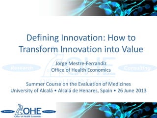 Defining Innovation: How to
Transform Innovation into Value
Jorge Mestre-Ferrandiz
Office of Health Economics
1
Summer Course on the Evaluation of Medicines
University of Alcalá • Alcalá de Henares, Spain • 26 June 2013
 
