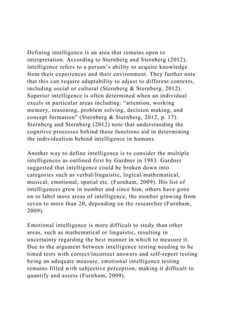 Defining intelligence is an area that remains open to
interpretation. According to Sternberg and Sternberg (2012),
intelligence refers to a person’s ability to acquire knowledge
from their experiences and their environment. They further note
that this can require adaptability to adjust to different contexts,
including social or cultural (Sternberg & Sternberg, 2012).
Superior intelligence is often determined when an individual
excels in particular areas including: “attention, working
memory, reasoning, problem solving, decision making, and
concept formation” (Sternberg & Sternberg, 2012, p. 17).
Sternberg and Sternberg (2012) note that understanding the
cognitive processes behind these functions aid in determining
the individualism behind intelligence in humans.
Another way to define intelligence is to consider the multiple
intelligences as outlined first by Gardner in 1983. Gardner
suggested that intelligence could be broken down into
categories such as verbal/linguistic, logical/mathematical,
musical, emotional, spatial etc. (Furnham, 2009). His list of
intelligences grew in number and since him, others have gone
on to label more areas of intelligence, the number growing from
seven to more than 20, depending on the researcher (Furnham,
2009).
Emotional intelligence is more difficult to study than other
areas, such as mathematical or linguistic, resulting in
uncertainty regarding the best manner in which to measure it.
Due to the argument between intelligence testing needing to be
timed tests with correct/incorrect answers and self-report testing
being an adequate measure, emotional intelligence testing
remains filled with subjective perception, making it difficult to
quantify and assess (Furnham, 2009).
 