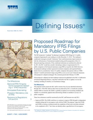 Defining Issues                                                                                                   ®
                                                                            KPMG LLP
November 2008, No. 08-47




                                                                        Proposed Roadmap for
                                                                        Mandatory IFRS Filings
                                                                        by U.S. Public Companies
                                                                        The SEC proposed a “roadmap” for phasing in mandatory IFRS filings by U.S. public
                                                                        companies beginning for years ending on or after December 15, 2014.1 The roadmap is
                                                                        conditional on progress towards “milestones” that would demonstrate improvements in
                                                                        both the infrastructure of international standard setting and the preparation of the U.S.
                                                                        financial-reporting community. If the conditional milestones are satisfactorily achieved
                                                                        by 2011, the SEC would then consider rulemaking to phase in requirements for U.S.
                                                                        public companies to file financial statements using IFRS as issued by the IASB. However,
                                                                        the proposed roadmap excludes registered investment companies and registered broker-
                                                                        dealers from its consideration. Some U.S. public companies that operate within an “IFRS
                                                                        industry” would be permitted to begin using IFRS as soon as next year’s financial statements
                                                                        if the proposal is adopted unchanged. The comment period ends February 19, 2009.

                                                                        If the proposal is adopted, the final roadmap would next be published in the SEC’s Codification
                                                                        of Financial Reporting Policies, a step that would allow the SEC to update or revise the
The Milestones                                                    1     roadmap, including its timeline, as circumstances change.
Optional IFRS Filings by                                                The Milestones
 Some Companies Operat-                                                 The proposal would commit the SEC staff to monitor four of seven identified milestones
 ing in “IFRS Industries”                                         2     through 2011. If the SEC believes these four are achieved by 2011, it would also consider
Anticipated Rulemaking                                            3     whether IFRS as issued by the IASB is a globally accepted set of accounting standards and
                                                                        whether it is consistently applied when determining whether to mandate its use by U.S.
Phased-in Mandatory Use
                                                                        public companies.
 of IFRS                                                          3
Revisions to Regulations                                                These four milestones would be monitored by the SEC staff between now and 2011:
 S-X and S-K                                                      3
                                                                        • Improved IFRS. The IASB would have to continue to improve IFRS through its independent
                                                                           standard setting and its convergence work with the FASB. The proposal “urges the [FASB
                                                                           and IASB] to continue working towards the completion of their joint work plan estimated
©2001-2008 KPMG LLP a U.S. limited liability partnership and a member
                        ,
firm of the network of independent member firms affiliated with KPMG
                                                                           to be completed in 2011,” but it does not identify either a specified level of convergence
International, a Swiss cooperative. All rights reserved.
KPMG and the KPMG logo are registered trademarks of KPMG
International, a Swiss cooperative. 16334STM
                                                                        1 SEC Release No. 33-8982, Roadmap for the Potential Use of Financial Statements Prepared in Accordance with International
Photo: GettyImages/Stockbyte/The Map House of London dv115019
                                                                         Financial Reporting Standards by U.S. Issuers, available at www.sec.gov.
 