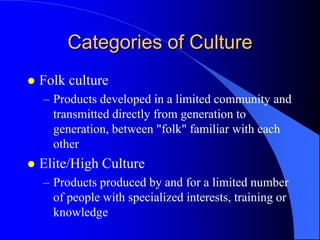 Categories of Culture
   Folk culture
    – Products developed in a limited community and
      transmitted directly from generation to
      generation, between "folk" familiar with each
      other
   Elite/High Culture
    – Products produced by and for a limited number
      of people with specialized interests, training or
      knowledge
 